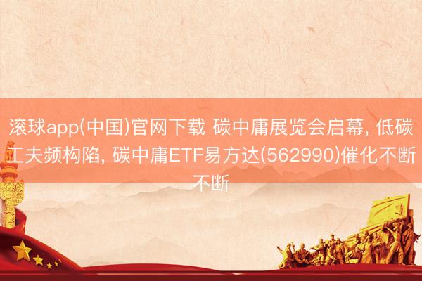 滚球app(中国)官网下载 碳中庸展览会启幕， 低碳工夫频构陷， 碳中庸ETF易方达(562990)催化不断