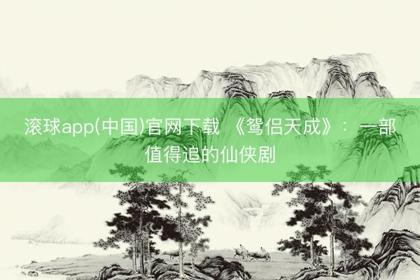 滚球app(中国)官网下载 《鸳侣天成》：一部值得追的仙侠剧