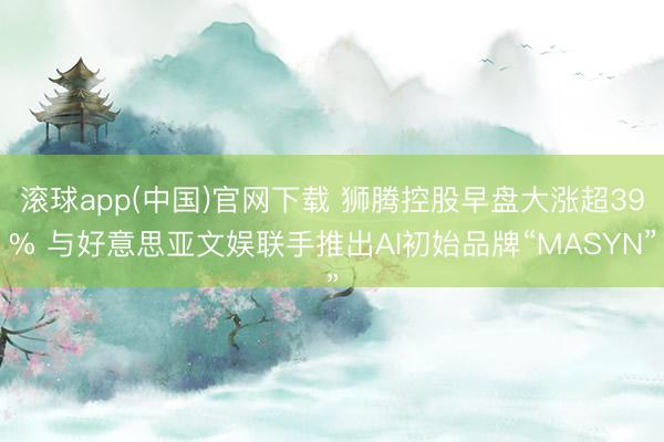 滚球app(中国)官网下载 狮腾控股早盘大涨超39% 与好意思亚文娱联手推出AI初始品牌“MASYN”