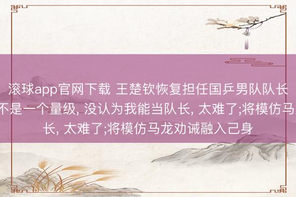 滚球app官网下载 王楚钦恢复担任国乒男队队长: 我和龙队如实不是一个量级， 没认为我能当队长， 太难了;将模仿马龙劝诫融入己身