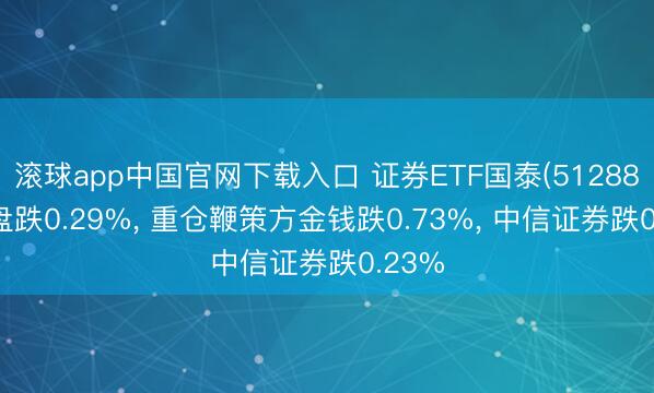 滚球app中国官网下载入口 证券ETF国泰(512880)开盘跌0.29%， 重仓鞭策方金钱跌0.73%， 中信证券跌0.23%