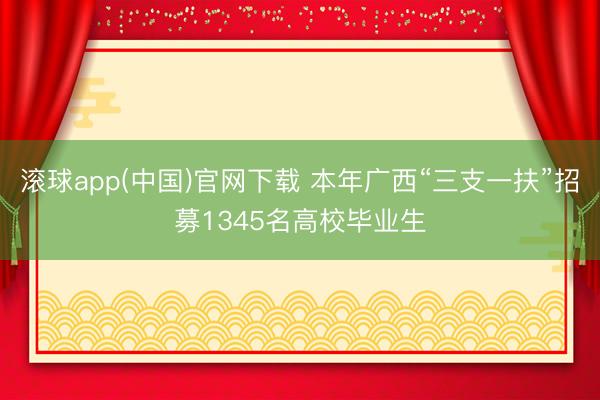 滚球app(中国)官网下载 本年广西“三支一扶”招募1345名高校毕业生