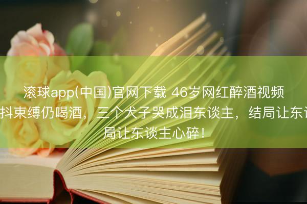 滚球app(中国)官网下载 46岁网红醉酒视频走红,手抖束缚仍喝酒,三个犬子哭成泪东谈主,结局让东谈主心碎!