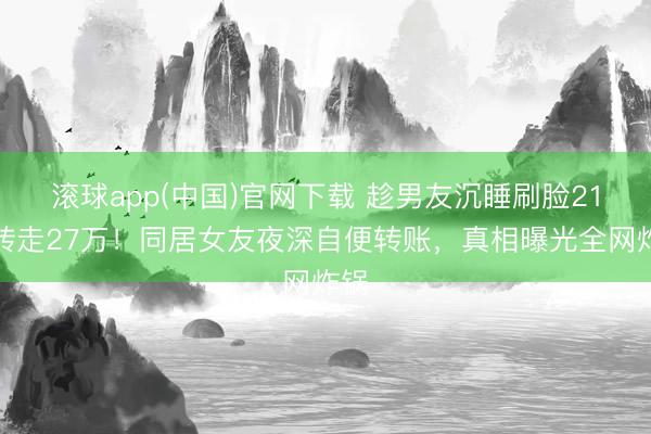 滚球app(中国)官网下载 趁男友沉睡刷脸21次转走27万！同居女友夜深自便转账，真相曝光全网炸锅