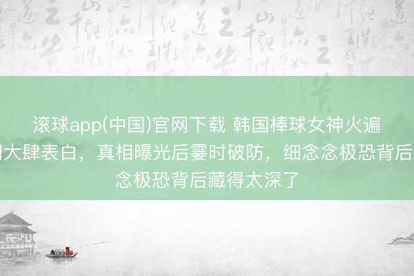 滚球app(中国)官网下载 韩国棒球女神火遍西洋引全网大肆表白，真相曝光后霎时破防，细念念极恐背后藏得太深了