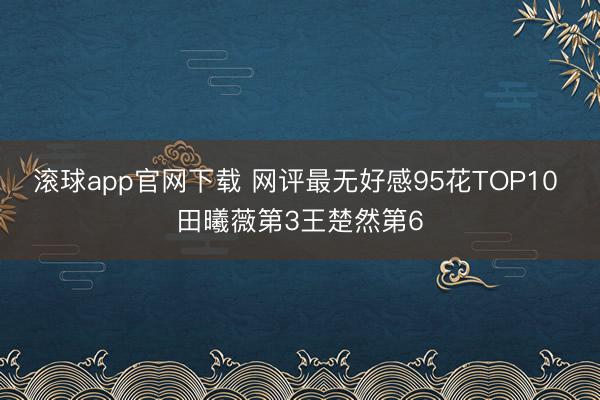滚球app官网下载 网评最无好感95花TOP10 田曦薇第3王楚然第6