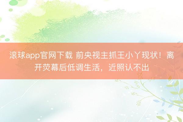 滚球app官网下载 前央视主抓王小丫现状！离开荧幕后低调生活，近照认不出