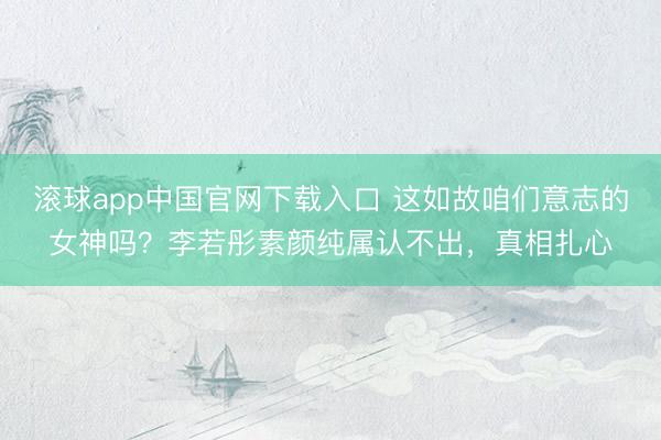 滚球app中国官网下载入口 这如故咱们意志的女神吗？李若彤素颜纯属认不出，真相扎心
