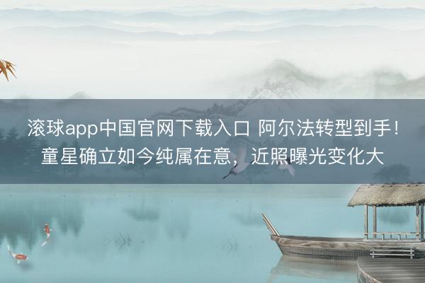 滚球app中国官网下载入口 阿尔法转型到手!童星确立如今纯属在意,近照曝光变化大