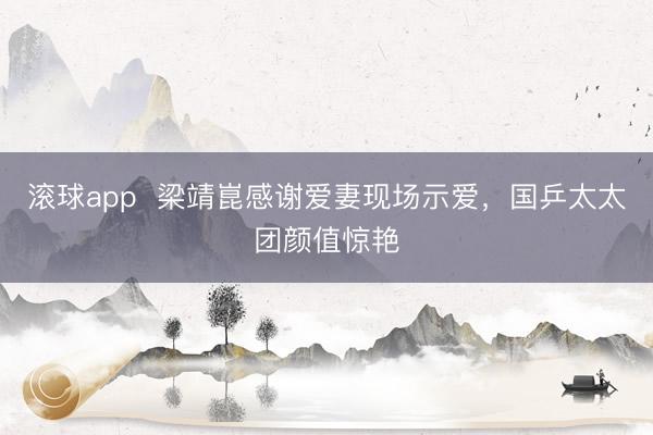 滚球app  梁靖崑感谢爱妻现场示爱，国乒太太团颜值惊艳