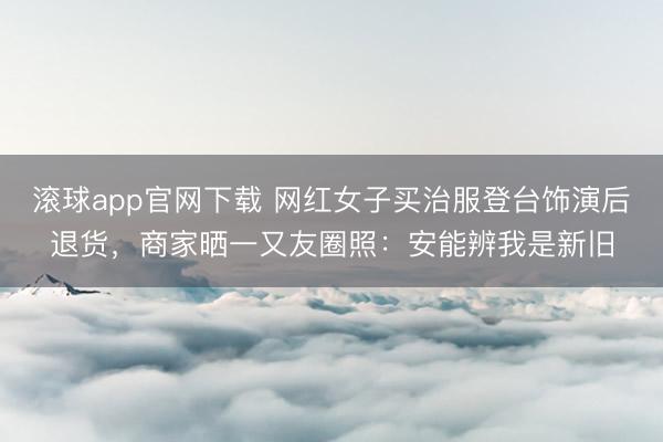 滚球app官网下载 网红女子买治服登台饰演后退货，商家晒一又友圈照：安能辨我是新旧