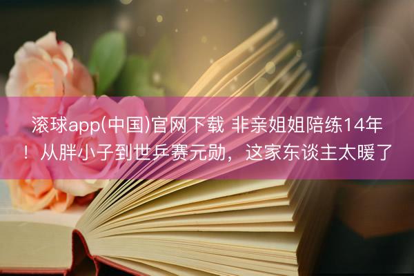 滚球app(中国)官网下载 非亲姐姐陪练14年！从胖小子到世乒赛元勋，这家东谈主太暖了