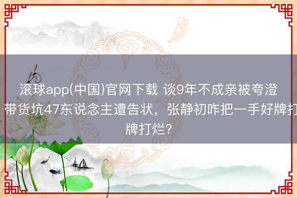 滚球app(中国)官网下载 谈9年不成亲被夸澄莹，带货坑47东说念主遭告状，张静初咋把一手好牌打烂？