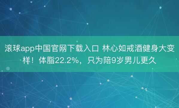 滚球app中国官网下载入口 林心如戒酒健身大变样！体脂22.2%，只为陪9岁男儿更久