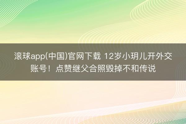 滚球app(中国)官网下载 12岁小玥儿开外交账号!点赞继父合照毁掉不和传说
