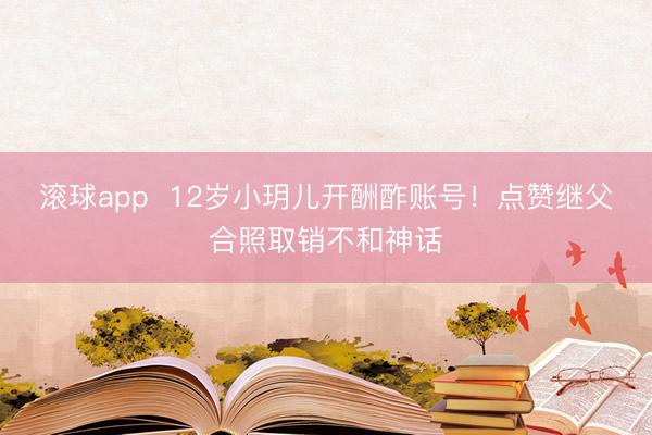 滚球app  12岁小玥儿开酬酢账号！点赞继父合照取销不和神话
