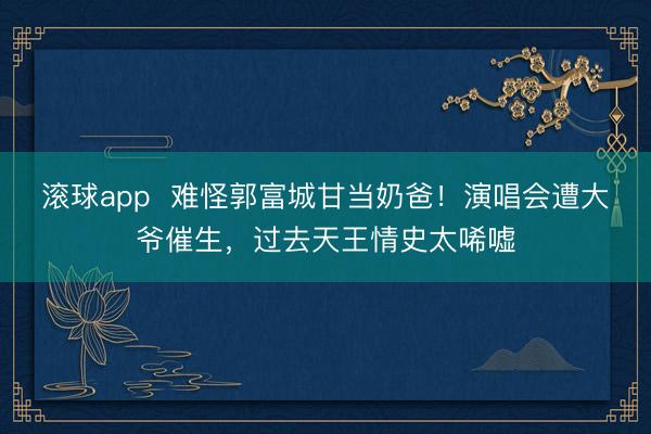 滚球app  难怪郭富城甘当奶爸！演唱会遭大爷催生，过去天王情史太唏嘘