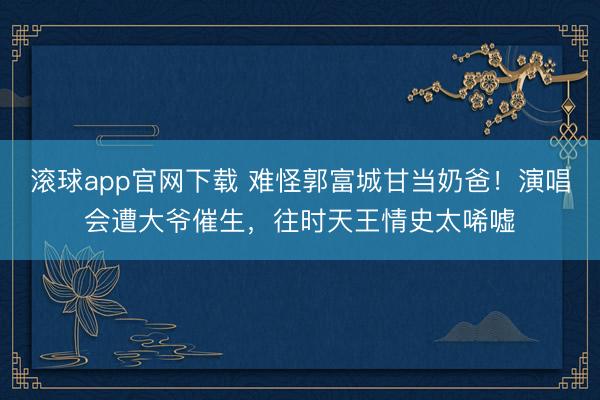 滚球app官网下载 难怪郭富城甘当奶爸！演唱会遭大爷催生，往时天王情史太唏嘘