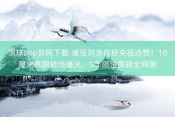 滚球app官网下载 难怪刘浩存获央视点赞！10厘米高跟转场曝光，5年陨泣撕碎全网黑