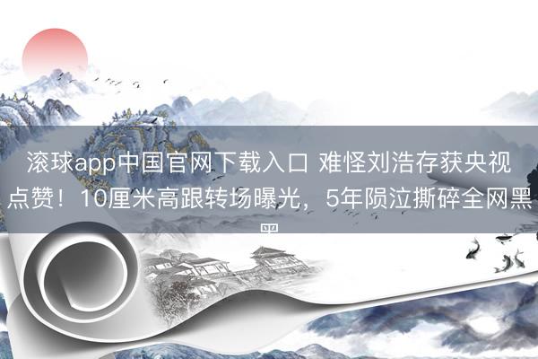 滚球app中国官网下载入口 难怪刘浩存获央视点赞！10厘米高跟转场曝光，5年陨泣撕碎全网黑