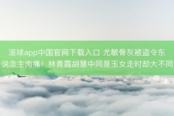 滚球app中国官网下载入口 尤敏骨灰被盗令东说念主肉痛！林青霞胡慧中同是玉女走时却大不同