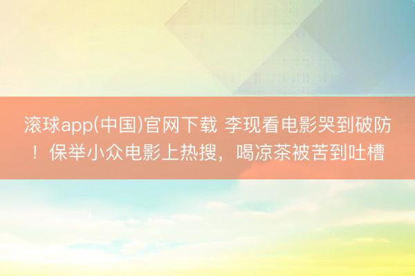 滚球app(中国)官网下载 李现看电影哭到破防！保举小众电影上热搜，喝凉茶被苦到吐槽