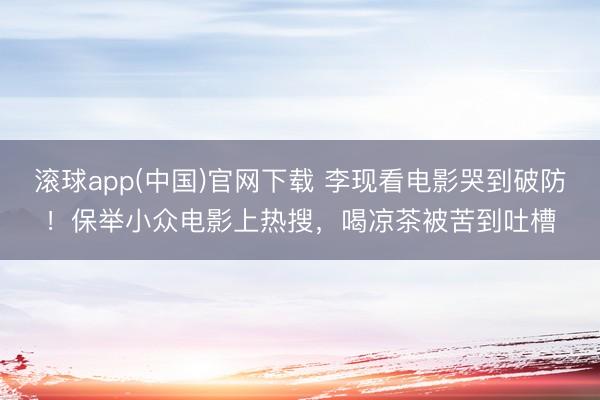 滚球app(中国)官网下载 李现看电影哭到破防！保举小众电影上热搜，喝凉茶被苦到吐槽