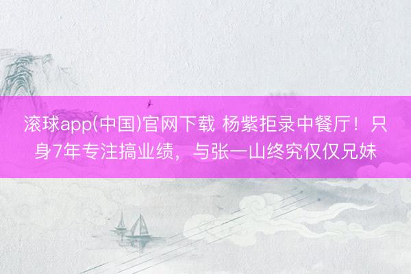 滚球app(中国)官网下载 杨紫拒录中餐厅！只身7年专注搞业绩，与张一山终究仅仅兄妹