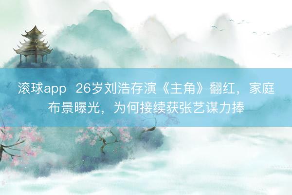 滚球app  26岁刘浩存演《主角》翻红，家庭布景曝光，为何接续获张艺谋力捧