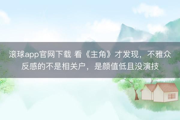 滚球app官网下载 看《主角》才发现，不雅众反感的不是相关户，是颜值低且没演技