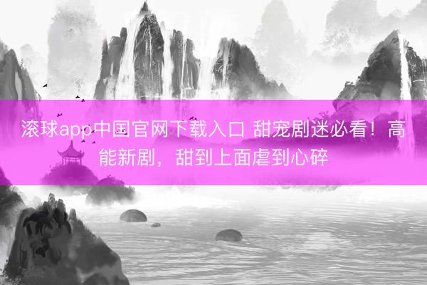 滚球app中国官网下载入口 甜宠剧迷必看!高能新剧,甜到上面虐到心碎