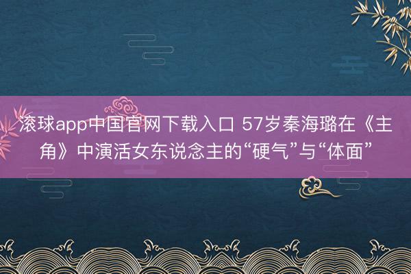 滚球app中国官网下载入口 57岁秦海璐在《主角》中演活女东说念主的“硬气”与“体面”