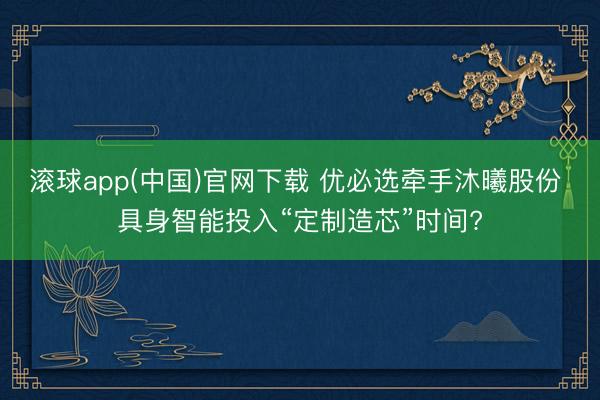滚球app(中国)官网下载 优必选牵手沐曦股份 具身智能投入“定制造芯”时间?