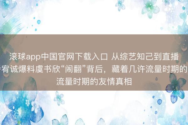 滚球app中国官网下载入口 从综艺知己到直播控诉：潘宥诚爆料虞书欣“闹翻”背后，藏着几许流量时期的友情真相