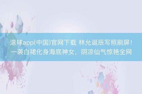 滚球app(中国)官网下载 林允诞辰写照刷屏！一袭白裙化身海底神女，阴凉仙气惊艳全网