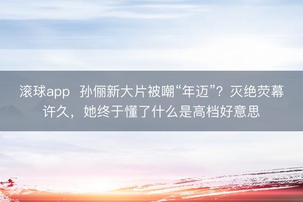 滚球app  孙俪新大片被嘲“年迈”？灭绝荧幕许久，她终于懂了什么是高档好意思