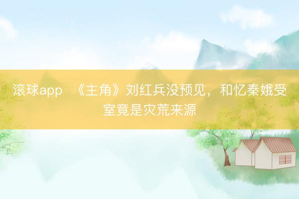 滚球app  《主角》刘红兵没预见，和忆秦娥受室竟是灾荒来源