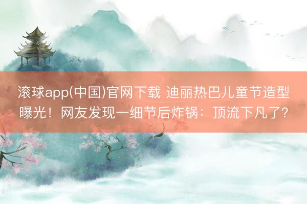 滚球app(中国)官网下载 迪丽热巴儿童节造型曝光！网友发现一细节后炸锅：顶流下凡了？