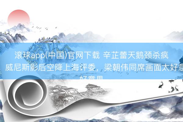 滚球app(中国)官网下载 辛芷蕾天鹅颈杀疯了！威尼斯影后空降上海评委，梁朝伟同席画面太好意思
