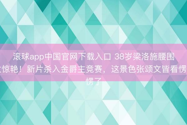 滚球app中国官网下载入口 38岁梁洛施腰围太惊艳！新片杀入金爵主竞赛，这景色张颂文皆看愣了
