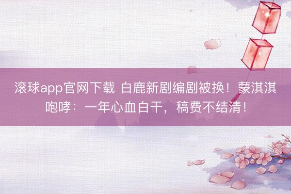 滚球app官网下载 白鹿新剧编剧被换！蒙淇淇咆哮：一年心血白干，稿费不结清！