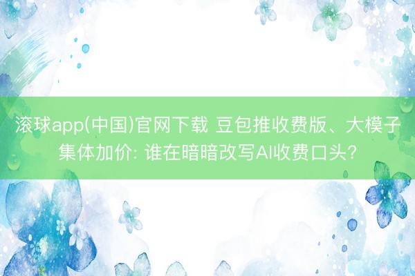 滚球app(中国)官网下载 豆包推收费版、大模子集体加价: 谁在暗暗改写AI收费口头?