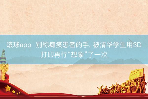 滚球app  别称瘫痪患者的手， 被清华学生用3D打印再行“想象”了一次
