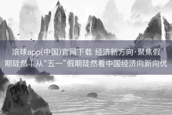 滚球app(中国)官网下载 经济新方向·聚焦假期陡然｜从“五一”假期陡然看中国经济向新向优