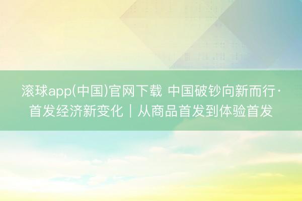 滚球app(中国)官网下载 中国破钞向新而行·首发经济新变化｜从商品首发到体验首发