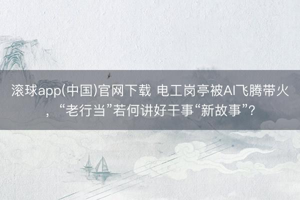 滚球app(中国)官网下载 电工岗亭被AI飞腾带火，“老行当”若何讲好干事“新故事”？
