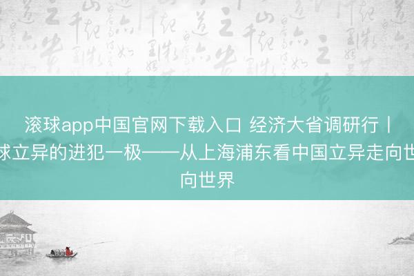 滚球app中国官网下载入口 经济大省调研行丨全球立异的进犯一极——从上海浦东看中国立异走向世界