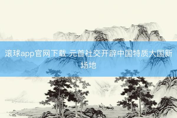滚球app官网下载 元首社交开辟中国特质大国新场地
