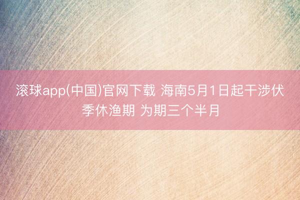 滚球app(中国)官网下载 海南5月1日起干涉伏季休渔期 为期三个半月