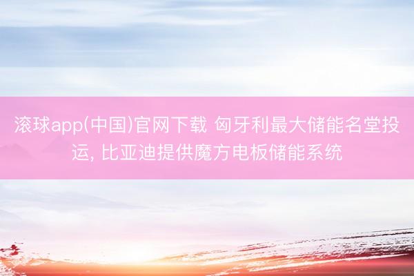 滚球app(中国)官网下载 匈牙利最大储能名堂投运， 比亚迪提供魔方电板储能系统